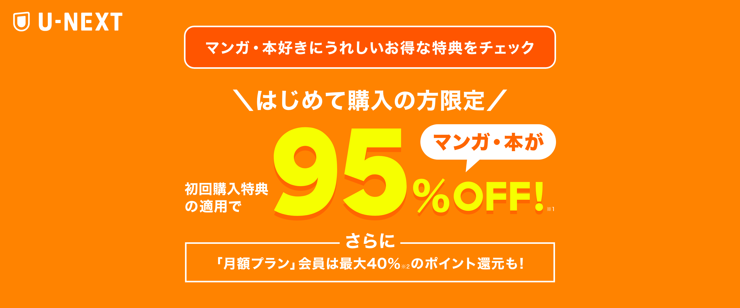 マンガ・本好きにうれしいお得な特典をチェック \はじめて購入の方限定/ 初回購入特典の適用でマンガ・本が95%OFF! さらに「月額プラン」会員は最大40%のポイント還元も!