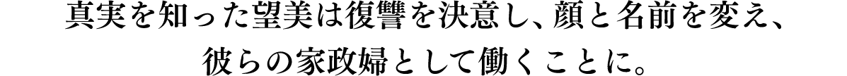 真実を知った望美は復讐を決意し、顔と名前を変え、彼らの家政婦として働くことに。
