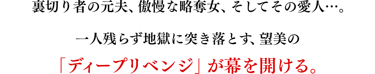 裏切り者の元夫、傲慢な略奪女、そしてその愛人 …。一人残らず地獄に突き落とす、望美の「ディープリベンジ」が 幕を開ける。復讐劇が始まる。