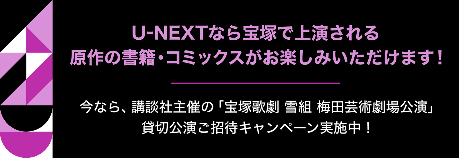 U-NEXTなら宝塚で上演される原作の書籍・コミックスがお楽しみいただけます！今なら、講談社主催の「宝塚歌劇 雪組 梅田芸術劇場公演」貸切公演ご招待キャンペーン実施中！